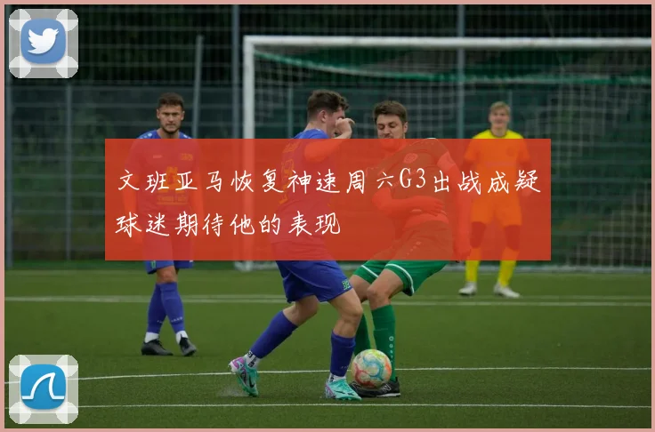 文班亚马恢复神速周六G3出战成疑球迷期待他的表现
