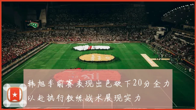 韩旭季前赛表现出色砍下20分全力以赴执行教练战术展现实力