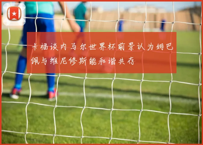 卡福谈内马尔世界杯前景认为姆巴佩与维尼修斯能和谐共存
