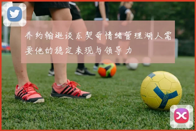 乔约翰逊谈东契奇情绪管理湖人需要他的稳定表现与领导力