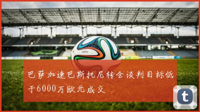 巴萨加速巴斯托尼转会谈判目标低于6000万欧元成交