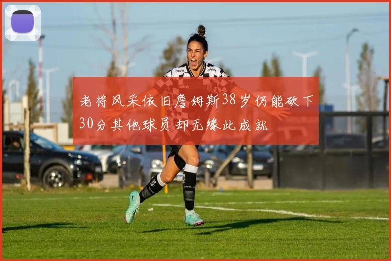 老将风采依旧詹姆斯38岁仍能砍下30分其他球员却无缘此成就