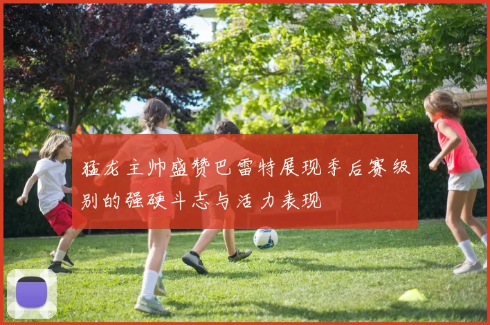 猛龙主帅盛赞巴雷特展现季后赛级别的强硬斗志与活力表现