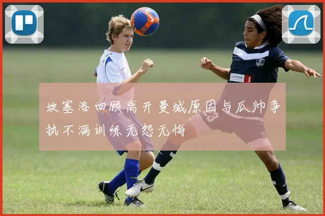 坎塞洛回顾离开曼城原因与瓜帅争执不满训练无怨无悔