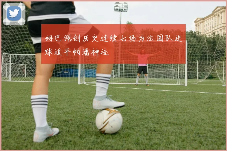 姆巴佩创历史连续七场为法国队进球追平帕潘神迹