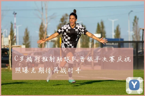 C罗精彩推射助球队晋级半决赛庆祝照曝光期待再战对手
