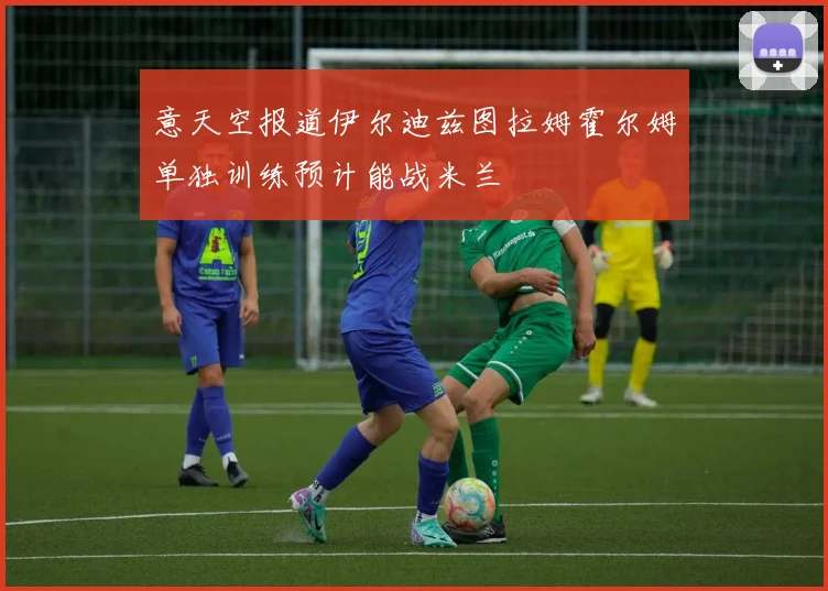 意天空报道伊尔迪兹图拉姆霍尔姆单独训练预计能战米兰