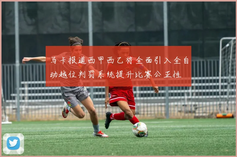 马卡报道西甲西乙将全面引入全自动越位判罚系统提升比赛公正性
