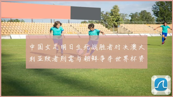 中国女足明日生死战胜者对决澳大利亚败者则需与朝鲜争夺世界杯资格