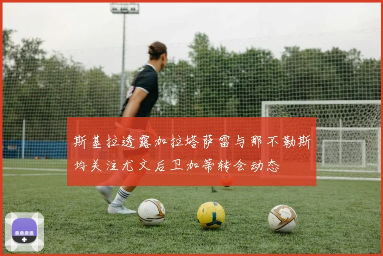 斯基拉透露加拉塔萨雷与那不勒斯均关注尤文后卫加蒂转会动态