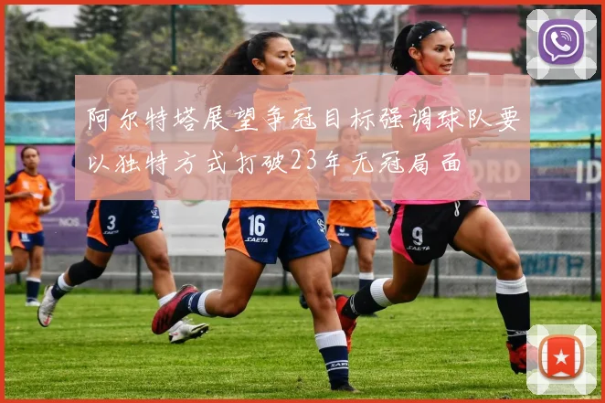 阿尔特塔展望争冠目标强调球队要以独特方式打破23年无冠局面