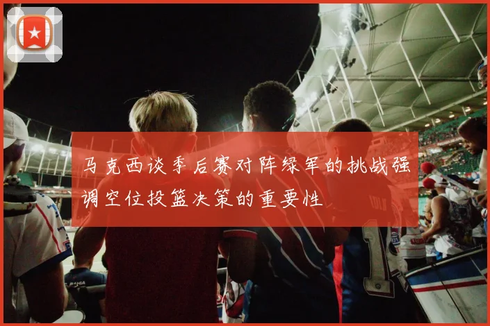 马克西谈季后赛对阵绿军的挑战强调空位投篮决策的重要性
